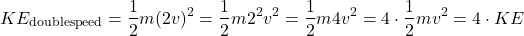 \[ KE_{\mathrm{double speed}} = \frac{1}{2}m(2v)^2 = \frac{1}{2}m2^2v^2 = \frac{1}{2}m4v^2 = 4\cdot\frac{1}{2}mv^2 = 4\cdot KE  \]